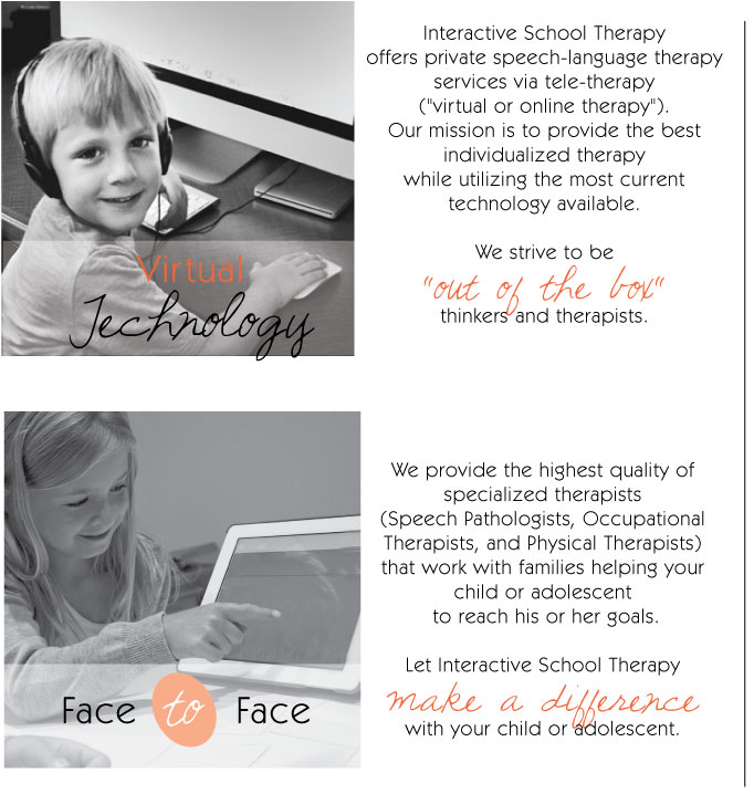 Virtual Technology: Interactive School Therapy offers private speech-language therapy services via a tele-therapy ("virtual or online therapy"). Our mission is to provide the best individualized therapy while utilizing the most current technolyg available. We strive to be "out of the box" therapists.   Face to Face: We provide the highest quality of specialized therapists (Speech Pathologists, Occupational Therapists, and Physical Therapists) that work with families helping your child or adolescent to reach his or her goals. Let Interactive School Therapy make a difference with your child or adolescent.