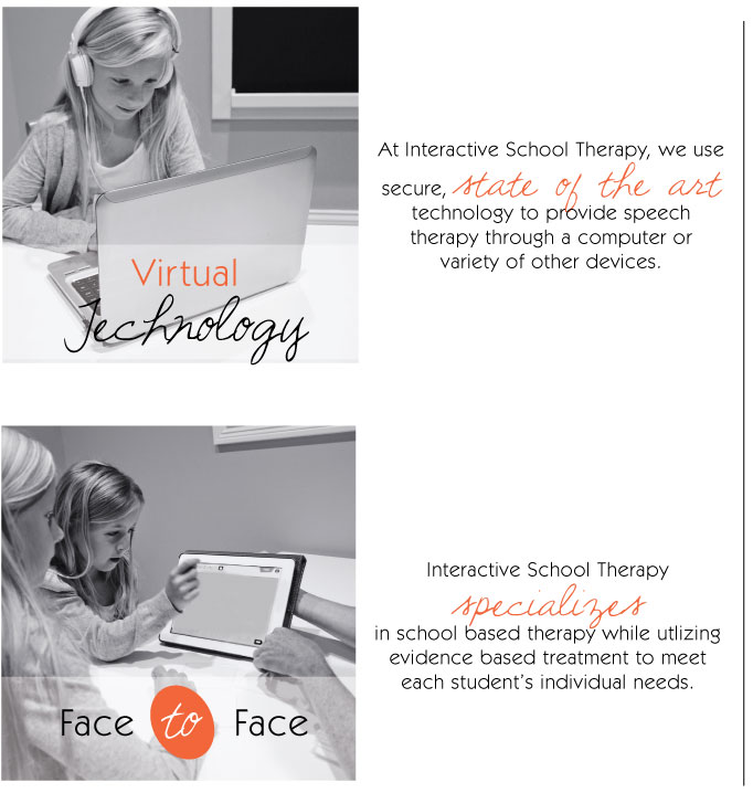 Virtual Technology: Interactive School Therapy offers private speech-language therapy services via a tele-therapy ("virtual or online therapy"). Our mission is to provide the best individualized therapy while utilizing the most current technolyg available. We strive to be "out of the box" therapists.   Face to Face: We provide the highest quality of specialized therapists (Speech Pathologists, Occupational Therapists, and Physical Therapists) that work with families helping your child or adolescent to reach his or her goals. Let Interactive School Therapy make a difference with your child or adolescent.